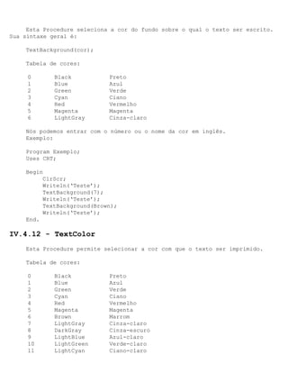 Esta Procedure seleciona a cor do fundo sobre o qual o texto ser escrito.
Sua sintaxe geral é:

    TextBackground(cor);

    Tabela de cores:

     0       Black           Preto
     1       Blue            Azul
     2       Green           Verde
     3       Cyan            Ciano
     4       Red             Vermelho
     5       Magenta         Magenta
     6       LightGray       Cinza-claro

    Nós podemos entrar com o número ou o nome da cor em inglês.
    Exemplo:

    Program Exemplo;
    Uses CRT;

    Begin
         ClrScr;
         Writeln(‘Teste’);
         TextBackground(7);
         Writeln(‘Teste’);
         TextBackground(Brown);
         Writeln(‘Teste’);
    End.

IV.4.12 - TextColor
    Esta Procedure permite selecionar a cor com que o texto ser imprimido.

    Tabela de cores:

     0       Black           Preto
     1       Blue            Azul
     2       Green           Verde
     3       Cyan            Ciano
     4       Red             Vermelho
     5       Magenta         Magenta
     6       Brown           Marrom
     7       LightGray       Cinza-claro
     8       DarkGray        Cinza-escuro
     9       LightBlue       Azul-claro
     10      LightGreen      Verde-claro
     11      LightCyan       Ciano-claro
 