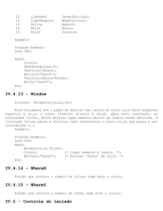 12         LightRed       Vermelho-claro
     13         LightMagenta   Magenta-claro
     14         Yellow         Amarelo
     15         White          Branco
     16         Blink          Piscante

     Exemplo:

     Program Exemplo;
     Uses CRT;

     Begin
          ClrScr;
          TextBackground(7);
          TextColor(Black);
          Writeln(‘Teste’);
          TextColor(Black+Blink);
          Write(‘Teste’);
     End.

IV.4.13 - Window
     Sintaxe:    Window(x1,y1,x2,y2);

     Esta Procedure tem o poder de definir uma janela de texto cujo canto esquerdo
superior é x1,y1 e canto inferior direito é x2,y2. Após esta instrução, as
instruções ClrScr, Write Writeln agem somente dentro da janela recém definida. A
instrução Gotoxy passa a utilizar como referencial o ponto x1,y1 que passa a ser
considerado 1,1.
     Exemplo:

     Program Exemplo;
     Uses CRT;
     Begin
          Window(10,10,70,20);
          ClrScr;              (* Limpa somente a janela. *);
          Writeln(‘Teste’);    (* Escreve ‘Teste’ em 10,10. *)
     End.

IV.4.14 - WhereX
     Função que retorna o número da coluna onde está o cursor.

IV.4.15 - WhereY
     Função que retorna o número da linha onde está o cursor.

IV.5 - Controle do teclado
 