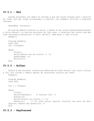 IV.5.1 - Kbd
     Quando quisermos ler dados do teclado e que não sejam ecoados para o monitor
de vídeo até que sejam processados e aceitos, nós podemos utilizar a seguinte
sintaxe:

     Read(Kbd, variável);

     No caso de números inteiros ou reais, o número só ser aceito quando pressionarmos
a tecla <Enter>, no caso de variáveis do tipo char, o caractere ser aceito sem que
seja necessário pressionar a tecla <Enter>, idem para o tipo string.
     Exemplo:

     Program Exemplo;
     Uses CRT;
     Var i:integer;

     Begin
          ClrScr;
          Write(‘Entre com um inteiro -> ‘);
          Readln(Kbd, i);
          Writeln(i);
     End.

IV.5.2 - BufLen
     BufLen é uma variável interna pré-definida em Turbo Pascal cujo valor inicial
é 126. Ela contém o número máximo de caracteres aceitos por Read.
     Exemplo:

     Program Exemplo;
     Uses CRT;

     Var i : Integer;

     Begin
          ClrScr;
          Writeln(BufLen);    (* Escreve 126. *)
          BufLen:=2;
          Write(‘Digite um inteiro -> ‘);
          Readln(i);     (* Se você tentar digitar inteiros com mais de dois
     dígitos, Readln não permitirá. *)
     End.

IV.5.3 - KeyPressed
 