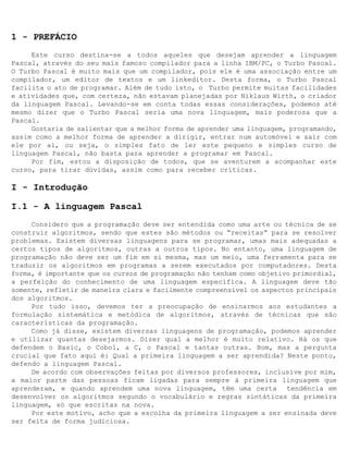 1 - PREFÁCIO
     Este curso destina-se a todos aqueles que desejam aprender a linguagem
Pascal, através do seu mais famoso compilador para a linha IBM/PC, o Turbo Pascal.
O Turbo Pascal é muito mais que um compilador, pois ele é uma associação entre um
compilador, um editor de textos e um linkeditor. Desta forma, o Turbo Pascal
facilita o ato de programar. Além de tudo isto, o Turbo permite muitas facilidades
e atividades que, com certeza, não estavam planejadas por Niklaus Wirth, o criador
da linguagem Pascal. Levando-se em conta todas essas considerações, podemos até
mesmo dizer que o Turbo Pascal seria uma nova linguagem, mais poderosa que a
Pascal.
     Gostaria de salientar que a melhor forma de aprender uma linguagem‚ programando,
assim como a melhor forma de aprender a dirigir‚ entrar num automóvel e sair com
ele por aí, ou seja, o simples fato de ler este pequeno e simples curso de
linguagem Pascal, não basta para aprender a programar em Pascal.
     Por fim, estou a disposição de todos, que se aventurem a acompanhar este
curso, para tirar dúvidas, assim como para receber críticas.

I - Introdução

I.1 - A linguagem Pascal
     Considero que a programação deve ser entendida como uma arte ou técnica de se
construir algoritmos, sendo que estes são métodos ou “receitas” para se resolver
problemas. Existem diversas linguagens para se programar, umas mais adequadas a
certos tipos de algoritmos, outras a outros tipos. No entanto, uma linguagem de
programação não deve ser um fim em si mesma, mas um meio, uma ferramenta para se
traduzir os algoritmos em programas a serem executados por computadores. Desta
forma, é importante que os cursos de programação não tenham como objetivo primordial,
a perfeição do conhecimento de uma linguagem específica. A linguagem deve tão
somente, refletir de maneira clara e facilmente compreensível os aspectos principais
dos algoritmos.
     Por tudo isso, devemos ter a preocupação de ensinarmos aos estudantes a
formulação sistemática e metódica de algoritmos, através de técnicas que são
características da programação.
     Como já disse, existem diversas linguagens de programação, podemos aprender
e utilizar quantas desejarmos. Dizer qual a melhor é muito relativo. Há os que
defendem o Basic, o Cobol, a C, o Pascal e tantas outras. Bom, mas a pergunta
crucial que fato aqui é: Qual a primeira linguagem a ser aprendida? Neste ponto,
defendo a linguagem Pascal.
     De acordo com observações feitas por diversos professores, inclusive por mim,
a maior parte das pessoas ficam ligadas para sempre à primeira linguagem que
aprenderam, e quando aprendem uma nova linguagem, têm uma certa tendência em
desenvolver os algoritmos segundo o vocabulário e regras sintáticas da primeira
linguagem, só que escritas na nova.
     Por este motivo, acho que a escolha da primeira linguagem a ser ensinada deve
ser feita de forma judiciosa.
 