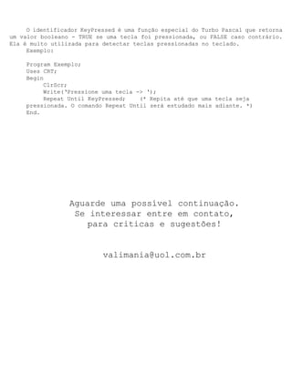 O identificador KeyPressed é uma função especial do Turbo Pascal que retorna
um valor booleano - TRUE se uma tecla foi pressionada, ou FALSE caso contrário.
Ela é muito utilizada para detectar teclas pressionadas no teclado.
     Exemplo:

     Program Exemplo;
     Uses CRT;
     Begin
          ClrScr;
          Write(‘Pressione uma tecla -> ‘);
          Repeat Until KeyPressed;    (* Repita até que uma tecla seja
     pressionada. O comando Repeat Until será estudado mais adiante. *)
     End.




                 Aguarde uma possível continuação.
                  Se interessar entre em contato,
                     para criticas e sugestões!


                           valimania@uol.com.br
 