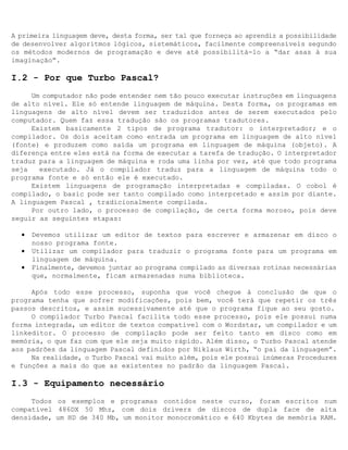 A primeira linguagem deve, desta forma, ser tal que forneça ao aprendiz a possibilidade
de desenvolver algoritmos lógicos, sistemáticos, facilmente compreensíveis segundo
os métodos modernos de programação e deve até possibilitá-lo a “dar asas à sua
imaginação”.

I.2 - Por que Turbo Pascal?
     Um computador não pode entender nem tão pouco executar instruções em linguagens
de alto nível. Ele só entende linguagem de máquina. Desta forma, os programas em
linguagens de alto nível devem ser traduzidos antes de serem executados pelo
computador. Quem faz essa tradução são os programas tradutores.
     Existem basicamente 2 tipos de programa tradutor: o interpretador; e o
compilador. Os dois aceitam como entrada um programa em linguagem de alto nível
(fonte) e produzem como saída um programa em linguagem de máquina (objeto). A
diferença entre eles está na forma de executar a tarefa de tradução. O interpretador
traduz para a linguagem de máquina e roda uma linha por vez, até que todo programa
seja   executado. Já o compilador traduz para a linguagem de máquina todo o
programa fonte e só então ele é executado.
     Existem linguagens de programação interpretadas e compiladas. O cobol é
compilado, o basic pode ser tanto compilado como interpretado e assim por diante.
A linguagem Pascal ‚ tradicionalmente compilada.
     Por outro lado, o processo de compilação‚ de certa forma moroso, pois deve
seguir as seguintes etapas:

  •   Devemos utilizar um editor de textos para escrever e armazenar em disco o
      nosso programa fonte.
  •   Utilizar um compilador para traduzir o programa fonte para um programa em
      linguagem de máquina.
  •   Finalmente, devemos juntar ao programa compilado as diversas rotinas necessárias
      que, normalmente, ficam armazenadas numa biblioteca.

     Após todo esse processo, suponha que você chegue à conclusão de que o
programa tenha que sofrer modificações, pois bem, você terá que repetir os três
passos descritos, e assim sucessivamente até que o programa fique ao seu gosto.
     O compilador Turbo Pascal facilita todo esse processo, pois ele possui numa
forma integrada, um editor de textos compatível com o Wordstar, um compilador e um
linkeditor. O processo de compilação pode ser feito tanto em disco como em
memória, o que faz com que ele seja muito rápido. Além disso, o Turbo Pascal atende
aos padrões da linguagem Pascal definidos por Niklaus Wirth, “o pai da linguagem”.
     Na realidade, o Turbo Pascal vai muito além, pois ele possui inúmeras Procedures
e funções a mais do que as existentes no padrão da linguagem Pascal.

I.3 - Equipamento necessário
     Todos os exemplos e programas contidos neste curso, foram escritos num
compatível 486DX 50 Mhz, com dois drivers de discos de dupla face de alta
densidade, um HD de 340 Mb, um monitor monocromático e 640 Kbytes de memória RAM.
 