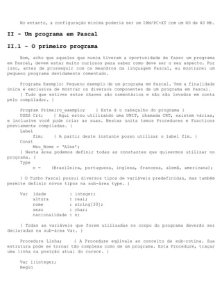 No entanto, a configuração mínima poderia ser um IBM/PC-XT com um HD de 40 Mb.

II - Um programa em Pascal

II.1 - O primeiro programa
     Bom, acho que aqueles que nunca tiveram a oportunidade de fazer um programa
em Pascal, devem estar muito curiosos para saber como deve ser o seu aspecto. Por
isso, antes de prosseguir com os meandros da linguagem Pascal, eu mostrarei um
pequeno programa devidamente comentado.

     Programa Exemplo: Pequeno exemplo de um programa em Pascal. Tem a finalidade
única e exclusiva de mostrar os diversos componentes de um programa em Pascal.
     { Tudo que estiver entre chaves são comentários e não são levados em conta
pelo compilador. }

     Program Primeiro_exemplo;    { Este é o cabeçalho do programa }
     USES Crt;    { Aqui estou utilizando uma UNIT, chamada CRT, existem várias,
e inclusive você pode criar as suas. Nestas units temos Procedures e Functions
previamente compiladas. }
     Label
          fim;    { A partir deste instante posso utilizar o label fim. }
     Const
          Meu_Nome = ‘Alex’;
     { Nesta área podemos definir todas as constantes que quisermos utilizar no
programa. }
     Type
          n =    (Brasileira, portuguesa, inglesa, francesa, alemã, americana);

     { O Turbo Pascal possui diversos tipos de variáveis predefinidas, mas também
permite definir novos tipos na sub-área type. }

     Var   idade           :   integer;
           altura          :   real;
           nome            :   string[30];
           sexo            :   char;
           nacionalidade   :   n;

     { Todas as variáveis que forem utilizadas no corpo do programa deverão ser
declaradas na sub-área Var. }

     Procedure Linha;     { A Procedure eqüivale ao conceito de sub-rotina. Sua
estrutura pode se tornar tão complexa como de um programa. Esta Procedure, traçar
uma linha na posição atual do cursor. }

     Var i:integer;
     Begin
 