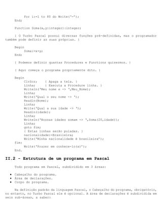 For i:=1 to 80 do Write(‘-’);
      End;

      Function Soma(x,y:integer):integer;

     { O Turbo Pascal possui diversas funções pré-definidas, mas o programador
também pode definir as suas próprias. }

      Begin
           Soma:=x+y;
      End;

      { Podemos definir quantas Procedures e Functions quisermos. }

      { Aqui começa o programa propriamente dito. }

      Begin
           ClrScr;    { Apaga a tela. }
           Linha;     { Executa a Procedure linha. }
           Writeln(‘Meu nome e -> ‘,Meu_Nome);
           Linha;
           Write(‘Qual o seu nome -> ‘);
           Readln(Nome);
           Linha;
           Write(‘Qual a sua idade -> ‘);
           Readln(idade);
           Linha;
           Writeln(‘Nossas idades somam -> ‘,Soma(20,idade));
           Linha;
           goto fim;
           { Estas linhas serão puladas. }
           nacionalidade:=Brasileira;
           Write(‘Minha nacionalidade é brasileira’);
      fim:
           Write(‘Prazer em conhece-lo(a)’);
      End.

II.2 - Estrutura de um programa em Pascal
      Todo programa em Pascal‚ subdividido em 3 áreas:

  •   Cabeçalho do programa.
  •   Área de declarações.
  •   Corpo do programa.

     Na definição padrão da linguagem Pascal, o Cabeçalho do programa‚ obrigatório,
no entanto, no Turbo Pascal ele é opcional. A área de declarações é subdividida em
seis sub-áreas, a saber:
 