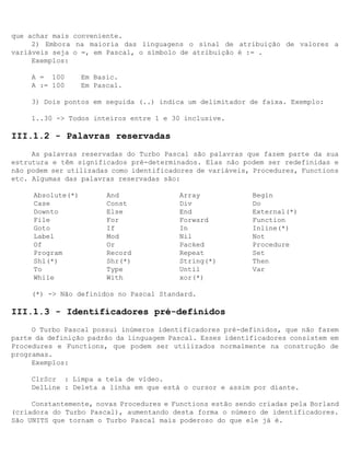 que achar mais conveniente.
     2) Embora na maioria das linguagens o sinal de atribuição de valores a
variáveis seja o =, em Pascal, o símbolo de atribuição é := .
     Exemplos:

     A = 100       Em Basic.
     A := 100      Em Pascal.

     3) Dois pontos em seguida (..) indica um delimitador de faixa. Exemplo:

     1..30 -> Todos inteiros entre 1 e 30 inclusive.

III.1.2 - Palavras reservadas
     As palavras reservadas do Turbo Pascal são palavras que fazem parte da sua
estrutura e têm significados pré-determinados. Elas não podem ser redefinidas e
não podem ser utilizadas como identificadores de variáveis, Procedures, Functions
etc. Algumas das palavras reservadas são:

     Absolute(*)         And              Array             Begin
     Case                Const            Div               Do
     Downto              Else             End               External(*)
     File                For              Forward           Function
     Goto                If               In                Inline(*)
     Label               Mod              Nil               Not
     Of                  Or               Packed            Procedure
     Program             Record           Repeat            Set
     Shl(*)              Shr(*)           String(*)         Then
     To                  Type             Until             Var
     While               With             xor(*)

     (*) -> Não definidos no Pascal Standard.

III.1.3 - Identificadores pré-definidos
     O Turbo Pascal possui inúmeros identificadores pré-definidos, que não fazem
parte da definição padrão da linguagem Pascal. Esses identificadores consistem em
Procedures e Functions, que podem ser utilizados normalmente na construção de
programas.
     Exemplos:

     ClrScr : Limpa a tela de vídeo.
     DelLine : Deleta a linha em que está o cursor e assim por diante.

     Constantemente, novas Procedures e Functions estão sendo criadas pela Borland
(criadora do Turbo Pascal), aumentando desta forma o número de identificadores.
São UNITS que tornam o Turbo Pascal mais poderoso do que ele já é.
 