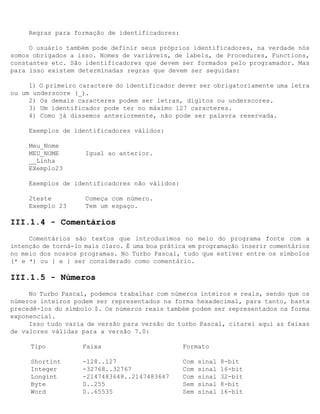 Regras para formação de identificadores:

     O usuário também pode definir seus próprios identificadores, na verdade nós
somos obrigados a isso. Nomes de variáveis, de labels, de Procedures, Functions,
constantes etc. São identificadores que devem ser formados pelo programador. Mas
para isso existem determinadas regras que devem ser seguidas:

     1) O primeiro caractere do identificador dever ser obrigatoriamente uma letra
ou um underscore (_).
     2) Os demais caracteres podem ser letras, dígitos ou underscores.
     3) Um identificador pode ter no máximo 127 caracteres.
     4) Como já dissemos anteriormente, não pode ser palavra reservada.

     Exemplos de identificadores válidos:

     Meu_Nome
     MEU_NOME        Igual ao anterior.
     __Linha
     EXemplo23

     Exemplos de identificadores não válidos:

     2teste          Começa com número.
     Exemplo 23      Tem um espaço.

III.1.4 - Comentários
     Comentários são textos que introduzimos no meio do programa fonte com a
intenção de torná-lo mais claro. É uma boa prática em programação inserir comentários
no meio dos nossos programas. No Turbo Pascal, tudo que estiver entre os símbolos
(* e *) ou { e } ser considerado como comentário.

III.1.5 - Números
     No Turbo Pascal, podemos trabalhar com números inteiros e reais, sendo que os
números inteiros podem ser representados na forma hexadecimal, para tanto, basta
precedê-los do símbolo $. Os números reais também podem ser representados na forma
exponencial.
     Isso tudo varia de versão para versão do turbo Pascal, citarei aqui as faixas
de valores válidas para a versão 7.0:

     Tipo           Faixa                       Formato

     Shortint       -128..127                   Com   sinal   8-bit
     Integer        -32768..32767               Com   sinal   16-bit
     Longint        -2147483648..2147483647     Com   sinal   32-bit
     Byte           0..255                      Sem   sinal   8-bit
     Word           0..65535                    Sem   sinal   16-bit
 