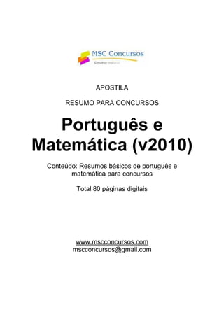APOSTILA
RESUMO PARA CONCURSOS
Português e
Matemática (v2010)
Conteúdo: Resumos básicos de português e
matemática para concursos
Total 80 páginas digitais
www.mscconcursos.com
mscconcursos@gmail.com
 