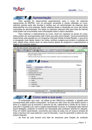 Apresentação
       Esta apostila foi desenvolvida especialmente para o curso de sistemas
operacionais do IDEPAC, com os principais comandos e rotinas utilizadas no Linux,
cobrindo grande parte das duvidas e tarefas que um administrador de sistemas deve
desempenhar em uma empresa. Serão cobertas desde a introdução ao Linux até rotinas
avançadas de administração. Em todos os capítulos colocarei links para sites da internet
onde podem ser encontradas mais informações sobre o tópico abordado.
       Para melhorar o entendimento do curso, dividi em capítulos os temas do curso,
todos podem ser acompanhados pelo índice que esta acima listado. Você provavelmente
estará lendo esta apostila por um programa chamado Adobe Acrobat Reader, o que torna
a navegação mais rápida, basta ir ao índice, verificar a pagina que contem o conteúdo da
aula, depois disso vamos clicar na caixa branca abaixo do programa e especificamos a
pagina. Um exemplo abaixo:




                           Exemplo de utilização do Acrobat na leitura da apostila.



                        Como será a sua aula
       O computador que você vai utilizar já tem GNU/Linux instalado, a apostila será
acompanhada pelo próprio computador, na lousa em todo inicio de aula estará escrito o
tema e a pagina que se encontra o assunto do dia, cabendo-lhe a tarefa de ao iniciar a
aula abrir a apostila e já ir para a pagina especificada na lousa. A navegação pela internet
ficará desligada, podendo no entanto ser requisitada pelo professor quando for utilizada.
Para um melhor aprendizado, recomendo que todas as aulas crie um arquivo simples de
texto e escreva com suas palavras o que foi discutido, o que foi aprendido e salve em seu
próprio disquete.
       Ao final da aula haverá uma lista de exercícios para fixação de conteúdo

_____________________________________________________________________________Página 9
 