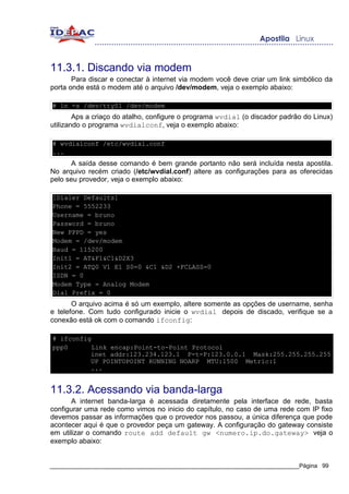 11.3.1. Discando via modem
       Para discar e conectar à internet via modem você deve criar um link simbólico da
porta onde está o modem até o arquivo /dev/modem, veja o exemplo abaixo:

# ln -s /dev/ttyS1 /dev/modem
        Aps a criaço do atalho, configure o programa wvdial (o discador padrão do Linux)
utilizando o programa wvdialconf, veja o exemplo abaixo:

# wvdialconf /etc/wvdial.conf
...
      A saída desse comando é bem grande portanto não será incluída nesta apostila.
No arquivo recém criado (/etc/wvdial.conf) altere as configurações para as oferecidas
pelo seu provedor, veja o exemplo abaixo:

[Dialer Defaults]
Phone = 5552233
Username = bruno
Password = bruno
New PPPD = yes
Modem = /dev/modem
Baud = 115200
Init1 = AT&F1&C1&D2X3
Init2 = ATQ0 V1 E1 S0=0 &C1 &D2 +FCLASS=0
ISDN = 0
Modem Type = Analog Modem
Dial Prefix = 0
       O arquivo acima é só um exemplo, altere somente as opções de username, senha
e telefone. Com tudo configurado inicie o wvdial depois de discado, verifique se a
conexão está ok com o comando ifconfig:

# ifconfig
ppp0       Link encap:Point-to-Point Protocol
          inet addr:123.234.123.1 P-t-P:123.0.0.1 Mask:255.255.255.255
          UP POINTOPOINT RUNNING NOARP MTU:1500 Metric:1
          ...


11.3.2. Acessando via banda-larga
       A internet banda-larga é acessada diretamente pela interface de rede, basta
configurar uma rede como vimos no inicio do capítulo, no caso de uma rede com IP fixo
devemos passar as informações que o provedor nos passou, a única diferença que pode
acontecer aqui é que o provedor peça um gateway. A configuração do gateway consiste
em utilizar o comando route add default gw <numero.ip.do.gateway> veja o
exemplo abaixo:


_____________________________________________________________________________Página 99
 