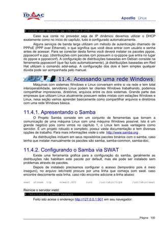 # route add default gw 192.168.0.254
      Caso sua conta no provedor seja de IP dinâmico devemos utilizar o DHCP
exatamente como no inicio do capítulo, tudo é configurado automaticamente.
      Alguns serviços de banda larga utilizam um método de autenticação chamado de
PPPoE (PPP over Ethernet), o que significa que você deve entrar com usuário e senha
antes de acessar. Para se conectar desta forma você deverá instalar os pacotes pppoe,
pppoeconf e ppp, (distribuições com pacotes rpm possuem o rp-pppoe que entra no lugar
do pppoe e pppoeconf). A configuração de distribuições baseadas em Debian consiste na
ferramenta pppoeconf (que faz tudo automaticamente), já distribuições baseadas em Red
Hat utilizam o comando adsl-setup. A configuração dos dois é bem simples qualquer
dúvida pode ser acmpanhada pelo manual.

                         11.4. Acessando uma rede Windows
       Máquinas com sistemas Windows e Linux conversam entre si via rede e tem total
interoperabilidade, servidores Linux podem ter clientes Windows trabalhando, podemos
compartilhar impressoras, diretórios, arquivos entre os dois sistemas. Grande parte das
empresas que utilizam Linux atualmente possuem redes mistas com estações Windows e
Linux, nesa seção vamos aprender basicamente como compartilhar arquivos e diretórios
com uma rede Windows básica.


11.4.1. Apresentando o Samba
       O Projeto Samba consiste em um conjunto de ferramentas que tornam a
comunicação de uma máquina Linux com uma máquina Windows possível. Isto é um
grande negócio pois como vimos no capítulo 1, o Linux tem suas vantagens como
servidor. É um projeto robusto e completo, possui vasta documentação e tem diversas
opções de trabalho. Para mais informações visite o site http://www.samba.org .
       As distribuições incluem em seus repositórios pacotes binários com o samba, caso
tenha que instalar manualmente os pacotes são samba, samba-common, samba-doc.


11.4.2. Configurando o Samba via SWAT
        Existe uma ferramenta gráfica para a configuração do samba, geralmente as
distribuições não habilitam este pacote por default, mas ele pode ser instalado sem
problemas através de pacotes.
        Depois de instalado precisamos configurar o acesso (temporário pois é meio
inseguro), no arquivo /etc/inetd procure por uma linha que começa com swat. caso
encontre descomente esta linha, caso não encontre adicione a linha abaixo:

swat   stream   tcp          nowait.400   root    /usr/sbin/tcpd        /usr/sbin/swat

Reinicie o servidor inetd:
# /etc/init.d/inetd restart
       Feito isto acese o endereço http://127.0.0.1:901 em seu navegador:




_____________________________________________________________________________Página 100
 