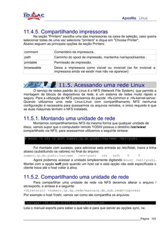 11.4.5. Compartilhando impressoras
       Na seção "Printers" escolha uma das impressoras na caixa de seleção, caso queira
selecionar todas de uma vez selecione "printers" e clique em "Choose Printer".
Abaixo seguem as principais opções da seção Printers:

comment             Comentário da impressora.
path                Caminho do spool de impressão, mantenha /var/spool/samba .
printable           Permissão de impressão.
browseable          Deixa a impressora como visível ou invisível (se for invisível a
                    impressora ainda vai existir mas não vai aparecer)



                       11.5. Acessando uma rede Linux
      O serviço de redes padrão do Linux é o NFS (Network File System), que permite a
montagem de blocos de dispositivos de rede, é um sistema de redes muito rápido e
seguro. Para a utilização do NFS precisamos do pacote nfs-common e nfs-kernel-server.
Quando utilizamos uma rede Linux-Linux com compartilhamento NFS nenhuma
configuração é necessária para acessarmos os arquivos remotos, o único requisito é que
as duas máquinas tenham o NFS instalado.


11.5.1. Montando uma unidade de rede
       Montamos compartilhamentos NFS da mesma forma que qualquer unidade de
disco, vamos supor que o computador remoto YOSHI possua o diretório /var/www/
compartilhado via NFS, para acessarmos utilizamos a seguinte sintaxe:

# mount -t nfs -o soft numero.ip.do.yoshi:/var/www/ /mnt/yoshi


      Foi montado com sucesso, para adicionar esta entrada ao /etc/fstab, insira a linha
abaixo (substituindo os valores) no final do arquivo:
numero.ip.do.yoshi:/var/www         /mnt/yoshi     nfs     soft     0       0
       Agora podemos acessar a unidade simplesmente digitando mount /mnt/yoshi.
Montei com a opção soft pois quando um host cai e esta opção não está especificada o
cliente trava até o host voltar à ativa.


11.5.2. Compartilhando uma unidade de rede
       Para compartilhar uma unidade de rede via NFS devemos alterar o arquivo /
etc/exports, a sintaxe é a seguinte:
<diretorio> <numero.ip.da.rede/mascara.de.sub.rede>(opcoes)
Por exemplo o host Yoshi, vamos ver como ele compartilha os arquivos:

/var/www/ 192.168.0.0/255.255.255.0(sync,rw)
Leia o manual exports para saber o que são e para que server as opções sync, rw.


_____________________________________________________________________________Página 103
 