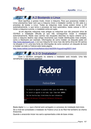 A.2 Bootando o Linux
        Boot significa, a grosso modo, iniciar a máquina. Para que possamos instalar o
Linux precisamos fazer com que a máquina inicie o instalador contido no CD, este é o
processo de bootar o Linux. Todas as máquinas mais novas podem iniciar o CD
automaticamente, o que torna o processo de boot automático, basta colocar o CD e
iniciar a máquina e pronto, o instalador entra em ação.
        Já em algumas máquinas mais antigas ou máquinas que não possuem drive de
CD-Rom a instalação dificulta já que não conseguimos iniciar o instalador
automaticamente. Neste caso caímos nas situações descritas no tópico anterior (2.1),
caso a máquina destino seja antiga recomendo que instale distribuições mais simples,
como a Slackware por exemplo, informações de como instalar via disquete estão em
http://www.slackware.com, e se sua máquina for nova mas não tenha drive de CD caimos
na situação 2.1.2, uma boa fonte de informações de como construir um disquete de boot
e instalar via rede (o Fedora) está nesta página:
http://www.redhat.com/archives/fedora-docs-list/2004-August/msg00031.html

                       A.3 O Instalador
     Com o CD-Rom carregado no sistema o instalador será iniciado. Uma tela
semelhante a esta deverá aparecer:




Basta digitar Enter que o Kernel será carregado e o processo de instalação terá inicio.
Só a nível de curiosidade o instalador do Fedora Linux (e do Red Hat também) se chama
Anaconda.
Quando o anaconda iniciar nos será a apresentada a tela de boas vindas:


_____________________________________________________________________________Página 107
 