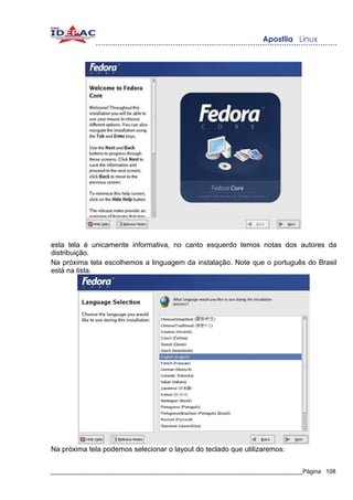 esta tela é unicamente informativa, no canto esquerdo temos notas dos autores da
distribuição.
Na próxima tela escolhemos a linguagem da instalação. Note que o português do Brasil
está na lista.




Na próxima tela podemos selecionar o layout do teclado que utilizaremos:


_____________________________________________________________________________Página 108
 
