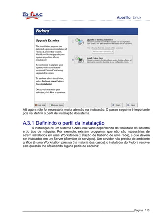 Até agora não foi necessária muita atenção na instalação. O passo seguinte é importante
pois vai definir o perfil de instalação do sistema.


A.3.1 Definindo o perfil da instalação
       A instalação de um sistema GNU/Linux varia dependendo da finalidade do sistema
e do tipo de máquina. Por exemplo, existem programas que não são necessários de
serem instalados em uma Workstation (Estação de trabalho de uma rede), e que devem
ser instalados em um Server (Servidor de serviços). Um servidor não precisa de ambiente
gráfico já uma Workstation precisa (na maioria dos casos), o instalador do Fedora resolve
esta questão lhe oferecendo alguns perfis de escolha:




_____________________________________________________________________________Página 110
 