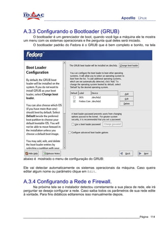 A.3.3 Configurando o Bootloader (GRUB)
     O bootloader é um gerenciador de boot, quando você liga a máquina ele te mostra
um menu com os sistemas operacionais e lhe pergunta qual deles será iniciado.
     O bootloader padrão do Fedora é o GRUB que é bem completo e bonito, na tela




abaixo é mostrado o menu de configuração do GRUB:

Ele vai detectar automaticamente os sistemas operacionais da máquina. Caso queira
editar algum nome ou parâmetro clique em Edit.


A.3.4 Configurando a Rede e Firewall.
      Na próxima tela se o instalador detectou corretamente a sua placa de rede, ele irá
perguntar se deseja configurar a rede. Caso saiba todos os parâmetros de sua rede edite
à vontade. Para fins didáticos editaremos isso manualmente depois.




_____________________________________________________________________________Página 114
 