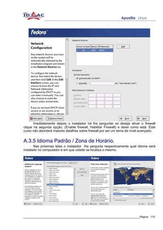 Imediatamente depois o instalador irá lhe perguntar se deseja ativar o firewall
clique na segunda opção, (Enable firewall, Habilitar Firewall) e deixe como está. Este
curso não abordará maiores detalhes sobre firewall por ser um tema de nível avançado.


A.3.5 Idioma Padrão / Zona de Horário.
       Nas próximas telas o instalador lhe pergunta respectivamente qual idioma será
instalado no computador e em que cidade se localiza o mesmo.




_____________________________________________________________________________Página 115
 