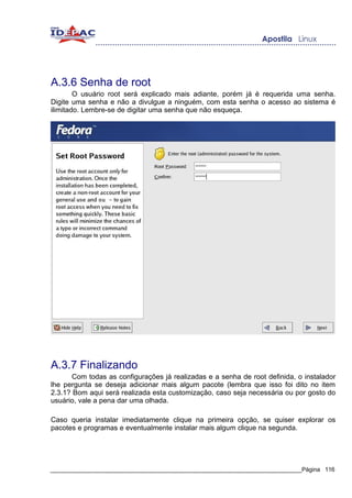 A.3.6 Senha de root
        O usuário root será explicado mais adiante, porém já é requerida uma senha.
Digite uma senha e não a divulgue a ninguém, com esta senha o acesso ao sistema é
ilimitado. Lembre-se de digitar uma senha que não esqueça.




A.3.7 Finalizando
       Com todas as configurações já realizadas e a senha de root definida, o instalador
lhe pergunta se deseja adicionar mais algum pacote (lembra que isso foi dito no item
2.3.1? Bom aqui será realizada esta customização, caso seja necessária ou por gosto do
usuário, vale a pena dar uma olhada.

Caso queria instalar imediatamente clique na primeira opção, se quiser explorar os
pacotes e programas e eventualmente instalar mais algum clique na segunda.




_____________________________________________________________________________Página 116
 