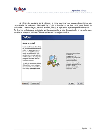 A cópia de arquivos será iniciada, e pode demorar um pouco dependendo da
capacidade da máquina. No meio da cópia, o instalador vai lhe pedir para inserir o
próximo CD de instalação, retire o anterior, coloque o próximo e prossiga normalmente.
Ao final da instalação o instalador vai lhe apresentar a tela de conclusão e vai pedir para
reiniciar a máquina, retire o CD que estiver na bandeja e reinicie.




_____________________________________________________________________________Página 118
 