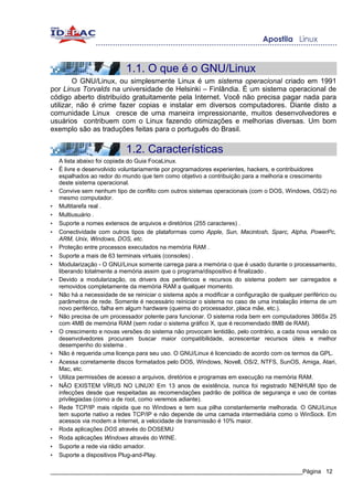 1.1. O que é o GNU/Linux
        O GNU/Linux, ou simplesmente Linux é um sistema operacional criado em 1991
por Linus Torvalds na universidade de Helsinki – Finlândia. É um sistema operacional de
código aberto distribuído gratuitamente pela Internet. Você não precisa pagar nada para
utilizar, não é crime fazer copias e instalar em diversos computadores. Diante disto a
comunidade Linux cresce de uma maneira impressionante, muitos desenvolvedores e
usuários contribuem com o Linux fazendo otimizações e melhorias diversas. Um bom
exemplo são as traduções feitas para o português do Brasil.


                             1.2. Características
    A lista abaixo foi copiada do Guia FocaLinux.
•   É livre e desenvolvido voluntariamente por programadores experientes, hackers, e contribuidores
    espalhados ao redor do mundo que tem como objetivo a contribuição para a melhoria e crescimento
    deste sistema operacional.
•   Convive sem nenhum tipo de conflito com outros sistemas operacionais (com o DOS, Windows, OS/2) no
    mesmo computador.
•   Multitarefa real .
•   Multiusuário .
•   Suporte a nomes extensos de arquivos e diretórios (255 caracteres) .
•   Conectividade com outros tipos de plataformas como Apple, Sun, Macintosh, Sparc, Alpha, PowerPc,
    ARM, Unix, Windows, DOS, etc.
•   Proteção entre processos executados na memória RAM .
•   Suporte a mais de 63 terminais virtuais (consoles) .
•   Modularização - O GNU/Linux somente carrega para a memória o que é usado durante o processamento,
    liberando totalmente a memória assim que o programa/dispositivo é finalizado .
•   Devido a modularização, os drivers dos periféricos e recursos do sistema podem ser carregados e
    removidos completamente da memória RAM a qualquer momento.
•   Não há a necessidade de se reiniciar o sistema após a modificar a configuração de qualquer periférico ou
    parâmetros de rede. Somente é necessário reiniciar o sistema no caso de uma instalação interna de um
    novo periférico, falha em algum hardware (queima do processador, placa mãe, etc.).
•   Não precisa de um processador potente para funcionar. O sistema roda bem em computadores 386Sx 25
    com 4MB de memória RAM (sem rodar o sistema gráfico X, que é recomendado 8MB de RAM).
•   O crescimento e novas versões do sistema não provocam lentidão, pelo contrário, a cada nova versão os
    desenvolvedores procuram buscar maior compatibilidade, acrescentar recursos úteis e melhor
    desempenho do sistema .
•   Não é requerida uma licença para seu uso. O GNU/Linux é licenciado de acordo com os termos da GPL.
•   Acessa corretamente discos formatados pelo DOS, Windows, Novell, OS/2, NTFS, SunOS, Amiga, Atari,
    Mac, etc.
•   Utiliza permissões de acesso a arquivos, diretórios e programas em execução na memória RAM.
•   NÃO EXISTEM VÍRUS NO LINUX! Em 13 anos de existência, nunca foi registrado NENHUM tipo de
    infecções desde que respeitadas as recomendações padrão de política de segurança e uso de contas
    privilegiadas (como a de root, como veremos adiante).
•   Rede TCP/IP mais rápida que no Windows e tem sua pilha constantemente melhorada. O GNU/Linux
    tem suporte nativo a redes TCP/IP e não depende de uma camada intermediária como o WinSock. Em
    acessos via modem a Internet, a velocidade de transmissão é 10% maior.
•   Roda aplicações DOS através do DOSEMU
•   Roda aplicações Windows através do WINE.
•   Suporte a rede via rádio amador.
•   Suporte a dispositivos Plug-and-Play.

_____________________________________________________________________________Página 12
 