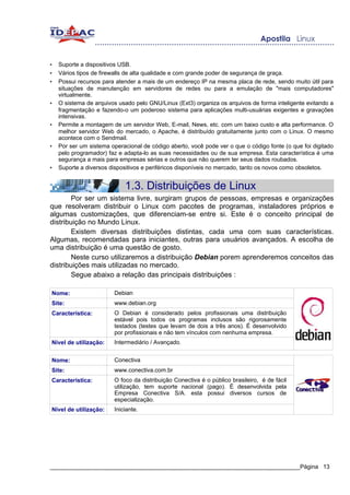 •   Suporte a dispositivos USB.
•   Vários tipos de firewalls de alta qualidade e com grande poder de segurança de graça.
•   Possui recursos para atender a mais de um endereço IP na mesma placa de rede, sendo muito útil para
    situações de manutenção em servidores de redes ou para a emulação de "mais computadores"
    virtualmente.
•   O sistema de arquivos usado pelo GNU/Linux (Ext3) organiza os arquivos de forma inteligente evitando a
    fragmentação e fazendo-o um poderoso sistema para aplicações multi-usuárias exigentes e gravações
    intensivas.
•   Permite a montagem de um servidor Web, E-mail, News, etc. com um baixo custo e alta performance. O
    melhor servidor Web do mercado, o Apache, é distribuído gratuitamente junto com o Linux. O mesmo
    acontece com o Sendmail.
•   Por ser um sistema operacional de código aberto, você pode ver o que o código fonte (o que foi digitado
    pelo programador) faz e adapta-lo as suas necessidades ou de sua empresa. Esta característica é uma
    segurança a mais para empresas sérias e outros que não querem ter seus dados roubados.
•   Suporte a diversos dispositivos e periféricos disponíveis no mercado, tanto os novos como obsoletos.


                            1.3. Distribuições de Linux
        Por ser um sistema livre, surgiram grupos de pessoas, empresas e organizações
que resolveram distribuir o Linux com pacotes de programas, instaladores próprios e
algumas customizações, que diferenciam-se entre si. Este é o conceito principal de
distribuição no Mundo Linux.
        Existem diversas distribuições distintas, cada uma com suas características.
Algumas, recomendadas para iniciantes, outras para usuários avançados. A escolha de
uma distribuição é uma questão de gosto.
        Neste curso utilizaremos a distribuição Debian porem aprenderemos conceitos das
distribuições mais utilizadas no mercado.
        Segue abaixo a relação das principais distribuições :

Nome:                   Debian
Site:                   www.debian.org
Característica:         O Debian é considerado pelos profissionais uma distribuição
                        estável pois todos os programas inclusos são rigorosamente
                        testados (testes que levam de dois a três anos). É desenvolvido
                        por profissionais e não tem vínculos com nenhuma empresa.
Nível de utilização:    Intermediário / Avançado.


Nome:                   Conectiva
Site:                   www.conectiva.com.br
Característica:         O foco da distribuição Conectiva é o público brasileiro, é de fácil
                        utilização, tem suporte nacional (pago). É desenvolvida pela
                        Empresa Conectiva S/A. esta possui diversos cursos de
                        especialização.
Nível de utilização:    Iniciante.




_____________________________________________________________________________Página 13
 