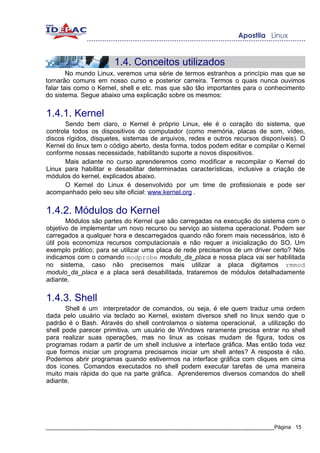 1.4. Conceitos utilizados
        No mundo Linux, veremos uma série de termos estranhos a princípio mas que se
tornarão comuns em nosso curso e posterior carreira. Termos o quais nunca ouvimos
falar tais como o Kernel, shell e etc. mas que são tão importantes para o conhecimento
do sistema. Segue abaixo uma explicação sobre os mesmos:


1.4.1. Kernel
       Sendo bem claro, o Kernel é próprio Linux, ele é o coração do sistema, que
controla todos os dispositivos do computador (como memória, placas de som, vídeo,
discos rígidos, disquetes, sistemas de arquivos, redes e outros recursos disponíveis). O
Kernel do linux tem o código aberto, desta forma, todos podem editar e compilar o Kernel
conforme nossas necessidade, habilitando suporte a novos dispositivos.
       Mais adiante no curso aprenderemos como modificar e recompilar o Kernel do
Linux para habilitar e desabilitar determinadas características, inclusive a criação de
módulos do kernel, explicados abaixo.
       O Kernel do Linux é desenvolvido por um time de profissionais e pode ser
acompanhado pelo seu site oficial: www.kernel.org .


1.4.2. Módulos do Kernel
       Módulos são partes do Kernel que são carregadas na execução do sistema com o
objetivo de implementar um novo recurso ou serviço ao sistema operacional. Podem ser
carregados a qualquer hora e descarregados quando não forem mais necessários, isto é
útil pois economiza recursos computacionais e não requer a inicialização do SO. Um
exemplo prático; para se utilizar uma placa de rede precisamos de um driver certo? Nós
indicamos com o comando modprobe modulo_da_placa e nossa placa vai ser habilitada
no sistema, caso não precisemos mais utilizar a placa digitamos rmmod
modulo_da_placa e a placa será desabilitada, trataremos de módulos detalhadamente
adiante.


1.4.3. Shell
       Shell é um interpretador de comandos, ou seja, é ele quem traduz uma ordem
dada pelo usuário via teclado ao Kernel, existem diversos shell no linux sendo que o
padrão é o Bash. Através do shell controlamos o sistema operacional, a utilização do
shell pode parecer primitiva, um usuário de Windows raramente precisa entrar no shell
para realizar suas operações, mas no linux as coisas mudam de figura, todos os
programas rodam a partir de um shell inclusive a interface gráfica. Mas então toda vez
que formos iniciar um programa precisamos iniciar um shell antes? A resposta é não.
Podemos abrir programas quando estivermos na interface gráfica com cliques em cima
dos ícones. Comandos executados no shell podem executar tarefas de uma maneira
muito mais rápida do que na parte gráfica. Aprenderemos diversos comandos do shell
adiante.




_____________________________________________________________________________Página 15
 