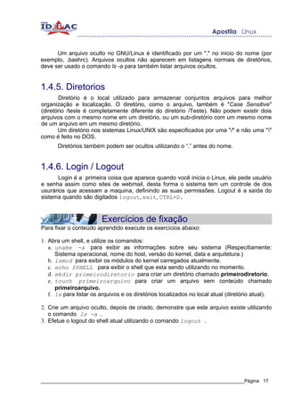 Um arquivo oculto no GNU/Linux é identificado por um "." no inicio do nome (por
exemplo, .bashrc). Arquivos ocultos não aparecem em listagens normais de diretórios,
deve ser usado o comando ls -a para também listar arquivos ocultos.


1.4.5. Diretorios
       Diretório é o local utilizado para armazenar conjuntos arquivos para melhor
organização e localização. O diretório, como o arquivo, também é "Case Sensitive"
(diretório /teste é completamente diferente do diretório /Teste). Não podem existir dois
arquivos com o mesmo nome em um diretório, ou um sub-diretório com um mesmo nome
de um arquivo em um mesmo diretório.
       Um diretório nos sistemas Linux/UNIX são especificados por uma "/" e não uma ""
como é feito no DOS.
      Diretórios também podem ser ocultos utilizando o “.” antes do nome.


1.4.6. Login / Logout
       Login é a primeira coisa que aparece quando você inicia o Linux, ele pede usuário
e senha assim como sites de webmail, desta forma o sistema tem um controle de dos
usurários que acessam a maquina, definindo as suas permissões. Logout é a saída do
sistema quando são digitados logout, exit, CTRL+D.



                        Exercícios de fixação
Para fixar o conteúdo aprendido execute os exercícios abaixo:

1. Abra um shell, e utilize os comandos:
   a. uname -a para exibir as informações sobre seu sistema (Respecitiamente:
      Sistema operacional, nome do host, versão do kernel, data e arquitetura.)
   b. lsmod para exibir os módulos do kernel carregados atualmente.
   c. echo $SHELL para exibir o shell que esta sendo utilizando no momento.
   d. mkdir primeirodiretorio para criar um diretório chamado primeirodiretorio.
   e. touch primeiroarquivo para criar um arquivo sem conteúdo chamado
      primeiroarquivo.
   f. ls para listar os arquivos e os diretórios localizados no local atual (diretório atual).

2. Crie um arquivo oculto, depois de criado, demonstre que este arquivo existe utilizando
   o comando ls -a .
3. Efetue o logout do shell atual utilizando o comando logout .




_____________________________________________________________________________Página 17
 