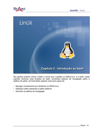 No capítulo anterior vimos o shell, e vimos que o padrão no GNU/Linux é o bash, neste
capítulo veremos mais funções do bash, comandos básicos de navegação paths e
atalhos de paths. Ao final deste capitulo você será capaz de:

•   Navegar corretamente por diretórios no GNU/Linux
•   Distinguir paths absolutos e paths relativos
•   Dominar os atalhos de navegação




_____________________________________________________________________________Página 18
 