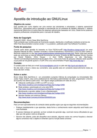 Apostila de introdução ao GNU/Linux
Objetivo do curso:
Esta apostila tem como objetivo ser uma ensinar aos estudantes e entusiastas o sistema operacional
GNU/Linux informações para a operação e manutenção de um ambiente de trabalho utilizando o sistema
operacional GNU/Linux (e outros tipos de sistemas operacionais baseados em Unix). Desta forma podemos
preparar profissionais competentes para o mercado de trabalho.


Nota de Copyright:
Copyleft © 2005 – Bruno César Brito Sant'Anna
Todo conteúdo aqui contido pode ser livremente copiado, distribuído e modificado mediante os termos da
GNU Free Documentation License versão 1.1 ou posterior, publicado pela Free Software Foundation.
Fonte de pesquisa:
Grande parte desta apostila foi baseada no Guia FOCALinux© (http://focalinux.cipsga.org.br/) do autor
Gleydson Mazioli da Silva. Também consultei o e-book Entendendo e dominando o Linux do autor Carlos E.
Morimoto disponível no site http://www.guiadohardware.net/ebooks/linux/index.html. Muita coisa aqui escrita
pode ser encontraa na internet utilizando ferramentas de busca. E-books da IBM Developer Works, Escritos
por Daniel Robbins, Chris Houser                 e Aron Griffis disponiveis no site http://www.-
106.ibm.com/developerworks/edu/l-dw-linuxlpi2-i.html. Uma outra fonte de pesquisa utilizada nesta apostila
e que pode ser de grande ajuda é o TLDP (The Linux Documentation Project http://www.tldp.org/ )
Contato:
O contato pode ser feito por e-mail: brunocesar@ajato.com.br ou pelo site http://gusl.usjt.objectis.net
No site visite o forum e deixe seu comentário, esta apostila esta em constante desenvolvimento todas as
dicas são bem vindas.


Sobre o autor.
Bruno César Brito Sant'Anna é um universitário cursando Ciência da computação na Universidade São
Judas Tadeu (USJT), atua como profissional de informática (administrador de rede, programador e técnico
de suporte) nos últimos quatro anos. Tem alguns artigos publicados em sites de Linux:
   ● Utilizando certificados e-CNPJ e e-CPF no Linux:
      http://www.vivaolinux.com.br/artigos/verArtigo.php?codigo=2466
   ● Rede wireless: autenticação em uma rede WPA:
      http://www.vivaolinux.com.br/artigos/verArtigo.php?codigo=2100
   ● Monitorando o servidor Jabber 2 com o Bandersnatch:
      http://www.vivaolinux.com.br/artigos/verArtigo.php?codigo=2335
   ● Servidor Samba com antivírus Clamav:
      http://www.dicas-l.unicamp.br/dicas-l/20050203.php


Recomendações:
Para um bom aproveitamento do conteúdo desta apostila sugiro que siga as seguintes recomendações:
•   Pratique imediatamente o que aprendeu, desta forma o conhecimento recém adquirido será fixado com
    mais facilidade.
•   É preciso interesse em aprender, se tiver vontade de aprender algo, você terá menos dificuldade do que
    algo que não gosta e está se obrigando.
•   Decorar não adianta, pode até atrapalhar seus estudos, algumas vezes nos vemos forçados a decorar
    alguns comandos mas o objetivo é entender qual é a função deste comando.




_____________________________________________________________________________Página 1
 