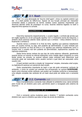 2.1. Bash
      Bash é o uma abreviação de “bourne shell again”, vimos no capitulo anterior que
ele é o shell padrão do GNU/Linux. Apesar de sua função principal ser interpretar
comandos dados e passa-los ao kernel, existem outros aspectos importantes que
devemos abordar antes de prosseguir no curso. Quando estamos logados no bash a
seguinte linha aparece no console:

                     bruno@Shinji:~$


        Esta linha representa respectivamente; o usuário logado, o símbolo @ (arroba que
em inglês significa at, at em português significa “em”) o hostname (nome da máquina), o
diretório atual (veremos adiante neste capítulo que o símbolo ~ indica diretório home) e
finalmente o símbolo $.
        Quando temos o símbolo $ no final da linha, significa que estamos trabalhando
com um usuário normal, ou seja, sem poderes de administrador. O outro símbolo que
podemos encontrar no final da linha é o #, significa que estamos trabalhando como o
usuário root, o usuário root tem poderes de administrador, explicaremos usuários nos
capítulos posteriores.
        Desta forma temos certeza de que tipo de conta estamos utilizando, geralmente
quando temos um tutorial na internet explicando como instalar algum programa ou outra
tarefa similar via console, os autores utilizam estes simbolos para determinar qual
comando pode ser executado como usuário normal e qual deve ser executado como
usuário root.
        O bash também permite a criação de “programas” simples, chamados shell scripts,
no Apêndice B veremos um tutorial de shell scripts.
        Outra característica importante do bash e que ele pode armazenar variáveis de
ambiente, o nome do usuário por exemplo fica armazenado na variavel $USERNAME,
assim como diversas outras variáveis, que podem ser mudadas conforme a necessidade,
uma relação completa das variáveis de um bash atual pode ser obtida com o comando
set.

                       2.2. Comando cd
      Este e tranqüilamente o comando mais utilizado no ambiente Linux, serve somente
para mudar de um diretório para outro, permitindo assim a navegação pelo sistema de
arquivos:

                     bruno@Shinji:~$ cd /


        Com o comando acima mudamos para o diretório “/” também conhecido como
diretório root, que é o diretório que esta no topo da arvore de diretórios.




_____________________________________________________________________________Página 19
 