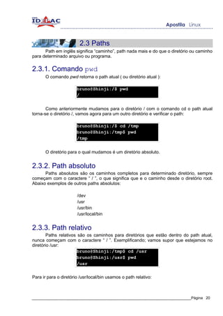 2.3 Paths
      Path em inglês significa “caminho”, path nada mais e do que o diretório ou caminho
para determinado arquivo ou programa.


2.3.1. Comando pwd
       O comando pwd retorna o path atual ( ou diretório atual ):

                       bruno@Shinji:/$ pwd
                       /


       Como anteriormente mudamos para o diretório / com o comando cd o path atual
torna-se o diretório /, vamos agora para um outro diretório e verificar o path:

                       bruno@Shinji:/$ cd /tmp
                       bruno@Shinji:/tmp$ pwd
                       /tmp


       O diretório para o qual mudamos é um diretório absoluto.


2.3.2. Path absoluto
      Paths absolutos são os caminhos completos para determinado diretório, sempre
começam com o caractere “ / ”, o que significa que e o caminho desde o diretório root.
Abaixo exemplos de outros paths absolutos:

                       /dev
                       /usr
                       /usr/bin
                       /usr/local/bin


2.3.3. Path relativo
        Paths relativos são os caminhos para diretórios que estão dentro do path atual,
nunca começam com o caractere “ / ”. Exemplificando; vamos supor que estejamos no
diretório /usr:
                       bruno@Shinji:/tmp$ cd /usr
                       bruno@Shinji:/usr$ pwd
                       /usr


Para ir para o diretório /usr/local/bin usamos o path relativo:



_____________________________________________________________________________Página 20
 