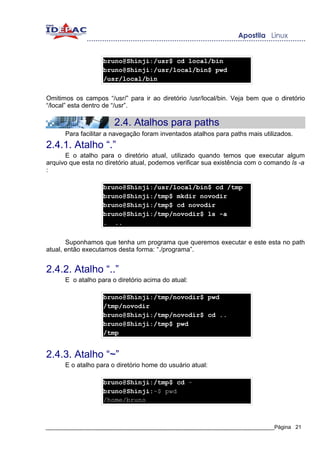 bruno@Shinji:/usr$ cd local/bin
                   bruno@Shinji:/usr/local/bin$ pwd
                   /usr/local/bin


Omitimos os campos “/usr/” para ir ao diretório /usr/local/bin. Veja bem que o diretório
“/local” esta dentro de “/usr”.

                       2.4. Atalhos para paths
      Para facilitar a navegação foram inventados atalhos para paths mais utilizados.
2.4.1. Atalho “.”
      E o atalho para o diretório atual, utilizado quando temos que executar algum
arquivo que esta no diretório atual, podemos verificar sua existência com o comando ls -a
:

                   bruno@Shinji:/usr/local/bin$ cd /tmp
                   bruno@Shinji:/tmp$ mkdir novodir
                   bruno@Shinji:/tmp$ cd novodir
                   bruno@Shinji:/tmp/novodir$ ls -a
                   . ..


       Suponhamos que tenha um programa que queremos executar e este esta no path
atual, então executamos desta forma: “./programa”.


2.4.2. Atalho “..”
      E o atalho para o diretório acima do atual:

                   bruno@Shinji:/tmp/novodir$ pwd
                   /tmp/novodir
                   bruno@Shinji:/tmp/novodir$ cd ..
                   bruno@Shinji:/tmp$ pwd
                   /tmp


2.4.3. Atalho “~”
      E o atalho para o diretório home do usuário atual:

                   bruno@Shinji:/tmp$ cd ~
                   bruno@Shinji:~$ pwd
                   /home/bruno



_____________________________________________________________________________Página 21
 