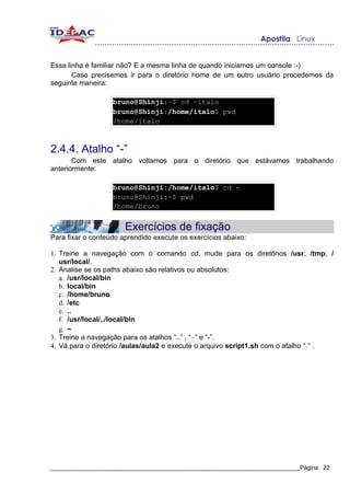 Essa linha é familiar não? E a mesma linha de quando iniciamos um console :-)
       Caso precisemos ir para o diretório home de um outro usuário procedemos da
seguinte maneira:

                   bruno@Shinji:~$ cd ~italo
                   bruno@Shinji:/home/italo$ pwd
                   /home/italo



2.4.4. Atalho “-”
       Com este atalho voltamos para o diretório que estávamos trabalhando
anteriormente:

                   bruno@Shinji:/home/italo$ cd -
                   bruno@Shinji:~$ pwd
                   /home/bruno


                       Exercícios de fixação
Para fixar o conteúdo aprendido execute os exercícios abaixo:

1. Treine a navegação com o comando cd, mude para os diretórios /usr, /tmp, /
   usr/local/.
2. Analise se os paths abaixo são relativos ou absolutos:
   a. /usr/local/bin
   b. local/bin
   c. /home/bruno
   d. /etc
   e. ..
   f. /usr/local/../local/bin
   g. ~
3. Treine a navegação para os atalhos “..” , “~” e “-”.
4. Vá para o diretório /aulas/aula2 e execute o arquivo script1.sh com o atalho “.” .




_____________________________________________________________________________Página 22
 