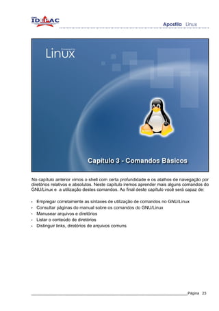 No capítulo anterior vimos o shell com certa profundidade e os atalhos de navegação por
diretórios relativos e absolutos. Neste capítulo iremos aprender mais alguns comandos do
GNU/Linux e a utilização destes comandos. Ao final deste capítulo você será capaz de:

•   Empregar corretamente as sintaxes de utilização de comandos no GNU/Linux
•   Consultar páginas do manual sobre os comandos do GNU/Linux
•   Manusear arquivos e diretórios
•   Listar o conteúdo de diretórios
•   Distinguir links, diretórios de arquivos comuns




_____________________________________________________________________________Página 23
 