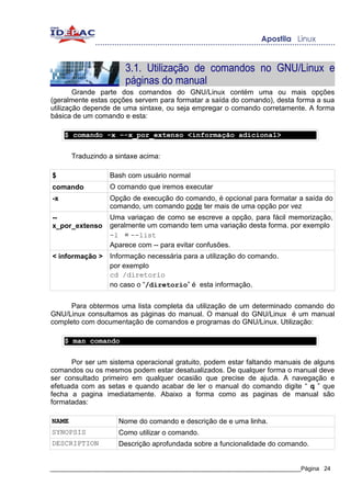 3.1. Utilização de comandos no GNU/Linux e
                       páginas do manual
        Grande parte dos comandos do GNU/Linux contém uma ou mais opções
(geralmente estas opções servem para formatar a saída do comando), desta forma a sua
utilização depende de uma sintaxe, ou seja empregar o comando corretamente. A forma
básica de um comando e esta:

     $ comando -x –-x_por_extenso <informação adicional>


       Traduzindo a sintaxe acima:

$                 Bash com usuário normal
comando           O comando que iremos executar
-x                Opção de execução do comando, é opcional para formatar a saída do
                  comando, um comando pode ter mais de uma opção por vez
--                Uma variaçao de como se escreve a opção, para fácil memorização,
x_por_extenso     geralmente um comando tem uma variação desta forma. por exemplo
                  -l = --list
                  Aparece com -- para evitar confusões.
< informação >    Informação necessária para a utilização do comando.
                  por exemplo
                  cd /diretorio
                  no caso o “/diretorio” é esta informação.


     Para obtermos uma lista completa da utilização de um determinado comando do
GNU/Linux consultamos as páginas do manual. O manual do GNU/Linux é um manual
completo com documentação de comandos e programas do GNU/Linux. Utilização:

     $ man comando


      Por ser um sistema operacional gratuito, podem estar faltando manuais de alguns
comandos ou os mesmos podem estar desatualizados. De qualquer forma o manual deve
ser consultado primeiro em qualquer ocasião que precise de ajuda. A navegação e
efetuada com as setas e quando acabar de ler o manual do comando digite “ q ” que
fecha a pagina imediatamente. Abaixo a forma como as paginas de manual são
formatadas:

NAME                 Nome do comando e descrição de e uma linha.
SYNOPSIS             Como utilizar o comando.
DESCRIPTION          Descrição aprofundada sobre a funcionalidade do comando.


_____________________________________________________________________________Página 24
 
