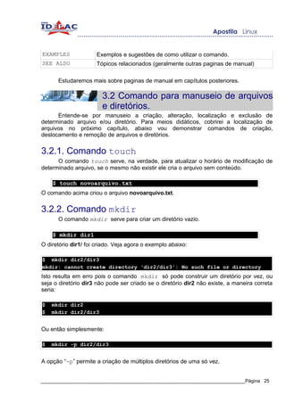 EXAMPLES              Exemplos e sugestões de como utilizar o comando.
SEE ALSO              Tópicos relacionados (geralmente outras paginas de manual)

      Estudaremos mais sobre paginas de manual em capítulos posteriores.

                        3.2 Comando para manuseio de arquivos
                        e diretórios.
      Entende-se por manuseio a criação, alteração, localização e exclusão de
determinado arquivo e/ou diretório. Para meios didáticos, cobrirei a localização de
arquivos no próximo capítulo, abaixo vou demonstrar comandos de criação,
deslocamento e remoção de arquivos e diretórios.


3.2.1. Comando touch
      O comando touch serve, na verdade, para atualizar o horário de modificação de
determinado arquivo, se o mesmo não existir ele cria o arquivo sem conteúdo.

    $ touch novoarquivo.txt
O comando acima criou o arquivo novoarquivo.txt.


3.2.2. Comando mkdir
      O comando mkdir serve para criar um diretório vazio.

    $ mkdir dir1
O diretório dir1/ foi criado. Veja agora o exemplo abaixo:

$ mkdir dir2/dir3
mkdir: cannot create directory 'dir2/dir3': No such file or directory
Isto resulta em erro pois o comando mkdir só pode construir um diretório por vez, ou
seja o diretório dir3 não pode ser criado se o diretório dir2 não existe, a maneira correta
seria:

$   mkdir dir2
$   mkdir dir2/dir3


Ou então simplesmente:

$   mkdir -p dir2/dir3


A opção “-p” permite a criação de múltiplos diretórios de uma só vez.


_____________________________________________________________________________Página 25
 
