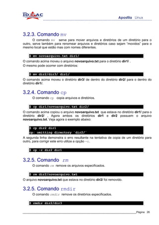 3.2.3. Comando mv
       O comando mv serve para mover arquivos e diretórios de um diretório para o
outro, serve também para renomear arquivos e diretórios caso sejam “movidos” para o
mesmo local que estão mas com nomes diferentes.

    $ mv novoarquivo.txt dir1/
O comando acima moveu o arquivo novoarquivo.txt para o diretório dir1/ .
O mesmo pode ocorrer com diretórios:

    $ mv dir2/dir3/ dir1/
O comando acima moveu o diretório dir3/ de dentro do diretório dir2/ para o dentro do
diretório dir1/.


3.2.4. Comando cp
      O comando cp copia arquivos e diretórios.

    $ cp dir1/novoarquivo.txt dir2/
O comando acima copiou o arquivo novoarquivo.txt que estava no diretório dir1/ para o
diretório dir2/ , Agora ambos os diretórios dir1 e dir2 possuem o arquivo
novoarquivo.txt. Veja agora o exemplo abaixo:

    $ cp dir2 dir1
    cp: omitting directory `dir2/`
A segunda linha demonstra o erro resultante na tentativa de copia de um diretório para
outro, para corrigir este erro utilize a opção -r.

    $ cp -r dir2 dir1


3.2.5. Comando rm
      O comando rm remove os arquivos especificados.

    $ rm dir2/novoarquivo.txt
O arquivo novoarquivo.txt que estava no diretório dir2/ foi removido.


3.2.5. Comando rmdir
      O comando rmdir remove os diretórios especificados.

    $ rmdir dir2/dir3

_____________________________________________________________________________Página 26
 