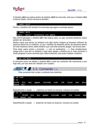 O diretório dir3 que estava dentro do diretório dir2/ foi removido, note que o diretório dir2
continua intacto, vamos remove-lo também:

    $ rmdir dir2
Pronto, o diretório dir2 também foi removido,veja agora o exemplo abaixo:

    $ rmdir dir1
    rmdir: `dir1/`: Directory not empty
Deu erro! Explicação; o diretório dir1 não estava vazio, ou seja, somente diretórios vazios
podem ser removidos.
Nestes casos que temos um diretório com algo dentro imagine se tivessem milhares de
arquivos dentro de um diretório, ou pior, milhares de diretórios dentro de diretórios dentro
de mais diretórios dentro deste diretório que você esta tentando apagar. Isto levaria dias
Para estes casos existe o comando rm com os parâmetros -rf. Que simplesmente
apaga tudo o que tem no diretório e logo após apaga o diretório em si, este comando e
muito perigoso e serve somente para casos extremos, pois pode inutilizar o sistema.

    $ rm -rf dir1
O comando acima vai deletar o diretório dir1 e todo seu conteúdo não importando o que
haja nele, por isso deve ser utilizado com cuidado.


                         3.3. Comando ls
      Este comando lista na tela o conteúdo dos diretórios:

$ cd /usr
$ ls
X11R6   bin        doc     games     include       info     lib     local      man    sbin
share src


Especificando a opção -a podemos ver todos os arquivos, inclusive os ocultos:
$ ls -a
. ..       X11R6    bin  doc   games     include     info      lib     local            man
sbin share src


Especificando a opção -l podemos ver todos os arquivos, inclusive os ocultos:




_____________________________________________________________________________Página 27
 