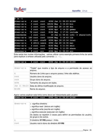 $ ls -l
drwxr-xr-x        6   root    root  4096 Jan 11 06:23 X11R6
drwxr-xr-x        2   root    root 49152 May 5 14:43 bin
drwxr-xr-x        2   root    root 12288 Apr 28 13:58 doc
drwxr-xr-x        2   root    root  4096 Apr 6 14:52 games
drwxr-xr-x       78   root    root  8192 May 3 17:01 include
lrwxrwxrwx        1   root    root    10 Jan 11 09:41 info -> share/info
drwxr-xr-x      160   root    root 53248 May 5 14:43 lib
drwxrwsr-x       15   root    staff 4096 Apr 18 10:14 local
drwxr-xr-x        4   d3v1l   users 4096 Jan 24 14:34 man
drwxr-xr-x        2   root    root  8192 May 5 11:55 sbin
drwxr-xr-x      239   root    root  8192 May 5 11:55 share
drwxrwsr-x        9   root    src   4096 Apr 11 09:03 src
Esta saída traz muitas informações, vamos utilizar como exemplo primeira linha da saída
para explicar a sintaxe utilizada pelo comando ls -l.

drwxr-xr-x        6 root      root    4096 Jan 11 06:23 X11R6


drwxr-xr-x       “Triplet” que mostra o tipo de arquivo e a permissão de acesso ao
                 arquivo.
6                Número de Links que o arquivo possui, links são atalhos.
root             Usuário dono do arquivo.
root             Grupo dono do arquivo.
4096             Tamanho do arquivo em bytes.
Jan 11 06:23 Data de última modificação do arquivo.
X11R6        Nome do arquivo.

Agora vamos explicar esta linha como deve ser interpretada pelo usuário:
drwxr-xr-x        6 root root         4096 Jan 11 06:23 X11R6


drwxr-xr-x       d significa diretório
                 r significa read (leitura em inglês)
                 w significa write (escrita em inglês)
                 x significa execute (executar em inglês)
                 Os dados se repetem 3 vezes para definir as permissões do usuário,
                 do grupo e de outros.
6                O diretório X11R6 possui 6 links.
root             Usuário root é dono do diretório X11R6


_____________________________________________________________________________Página 28
 