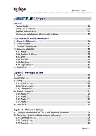 Índice:
Prefacio
  Apresentação                                                                     09
  Como será a sua aula                                                             09
  Requisitos necessários                                                           10
  Mercado de trabalho para administradores Linux                                   10

Capítulo 1 – Conhecendo o GNU/Linux
1.1.O que é o GNU/Linux                                                            12
1.2.Características                                                                12
1.3.Distribuições de Linux                                                         13
1.4.Conceitos utilizados                                                           15
   1.4.1.Kernel                                                                    15
   1.4.2.Módulos do Kernel                                                         15
   1.4.3.Shell                                                                     15
   1.4.4.Arquivos                                                                  16
   1.4.5.Diretórios                                                                17
   1.4.6.Login / Logout                                                            17
1.5.Exercícios                                                                     17

Capítulo 2 – Introdução ao bash
6.1.Bash                                                                           19
6.2.Comando cd                                                                     19
6.3.Paths                                                                          20
   2.3.1.Comando pwd                                                               20
   2.3.2.Path absoluto                                                             20
   2.3.3.Path relativo                                                             20
6.4.Atalhos para paths                                                             21
   2.4.1.Atalho “.”                                                                21
   2.4.2.Atalho “..”                                                               21
   2.4.3.Atalho “~”                                                                21
   2.4.4.Atalho “-”                                                                22
6.5.Exercícios                                                                     22

Capítulo 3 – Comandos básicos.
3.1.Utilização de comandos no GNU/Linux e páginas do manual                        24
3.2.Comandos para manuseio de arquivos e diretórios                                25
   3.2.1.Comando touch                                                             25
   3.2.2.Comando mkdir                                                             25
   3.2.3.Comando mv                                                                26

_____________________________________________________________________________Página 2
 