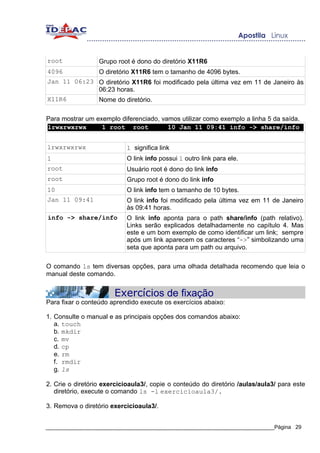root              Grupo root é dono do diretório X11R6
4096              O diretório X11R6 tem o tamanho de 4096 bytes.
Jan 11 06:23 O diretório X11R6 foi modificado pela última vez em 11 de Janeiro às
             06:23 horas.
X11R6        Nome do diretório.

Para mostrar um exemplo diferenciado, vamos utilizar como exemplo a linha 5 da saída.
lrwxrwxrwx        1 root root           10 Jan 11 09:41 info -> share/info


lrwxrwxrwx                  l significa link
1                           O link info possui 1 outro link para ele.
root                        Usuário root é dono do link info
root                        Grupo root é dono do link info
10                          O link info tem o tamanho de 10 bytes.
Jan 11 09:41                O link info foi modificado pela última vez em 11 de Janeiro
                            às 09:41 horas.
info -> share/info          O link info aponta para o path share/info (path relativo).
                            Links serão explicados detalhadamente no capítulo 4. Mas
                            este e um bom exemplo de como identificar um link; sempre
                            após um link aparecem os caracteres “->” simbolizando uma
                            seta que aponta para um path ou arquivo.

O comando ls tem diversas opções, para uma olhada detalhada recomendo que leia o
manual deste comando.


                       Exercícios de fixação
Para fixar o conteúdo aprendido execute os exercícios abaixo:

1. Consulte o manual e as principais opções dos comandos abaixo:
   a. touch
   b. mkdir
   c. mv
   d. cp
   e. rm
   f. rmdir
   g. ls

2. Crie o diretório exercicioaula3/, copie o conteúdo do diretório /aulas/aula3/ para este
   diretório, execute o comando ls -l exercicioaula3/.

3. Remova o diretório exercicioaula3/.


_____________________________________________________________________________Página 29
 