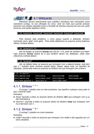 4.1 Wildcards
       Wildcards servem basicamente para substituir caracteres são conhecidos como
caracteres curinga, na sua utilização do Linux, você vai notar que quando precisar
executar uma simples operação como a remoção de diversos arquivos de uma vez, pode
tornar-se uma tarefa repetitiva e lenta.

    $ rm laranja1 laranja2 laranja3 laranja4 laranja5 laranja6


        Para resolver este problema, o Linux possui suporte a wildcards, também
conhecido como “glob” (man glob). Para então deletarmos os arquivos acima podemos
utilizar a sintaxe abaixo:

    $ rm laranja[1-6]
       Isto vai apagar os arquivos laranja que vão de 1 a 6, pode ser também que hajam
mais arquivos laranja depois do 6 que também devem ser deletados. neste caso
utilizamos a sintaxe abaixo:

    $ rm laranja*
        Isto vai deletar todos os arquivos que começam com a palavra laranja, veja bem
que o * substitui tanto números quanto letras. Abaixo segue mais um exemplo de
utilização, vamos listar todos os arquivos no diretório /etc que começam com a letra c:

$ ls -d /etc/i*
/etc/identd.conf          /etc/imlib           /etc/inittab        /etc/issue
/etc/identd.key           /etc/inetd.conf      /etc/inputrc        /etc/issue.net
/etc/idle-python2.1       /etc/init.d          /etc/irda.conf


4.1.1. Sintaxe “ * ”
       O coringa * substitui zero ou mais caracteres, isso significa “qualquer coisa pode vir
aqui, incluindo nada”.
Exemplos:
● /etc/g* equivale a todos os arquivos dentro do diretório /etc/ que começam com g ou
  são chamados g.
● /tmp/my*1 equivale a todos os arquivos dentro do diretório /tmp/ que começam com
  my e terminam com 1.


4.1.2. Sintaxe “ ? ”
      O coringa ? substitui um único caractere.
Exemplos:
● myfile? equivale a todos os arquivos que começam com myfile e são seguidos por um
  único caractere.


_____________________________________________________________________________Página 31
 