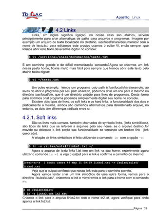 4.2 Links
       Links, em inglês significa ligação, no nosso caso são atalhos, servem
principalmente para criar alternativas de paths para arquivos e programas. Imagine por
exemplo um arquivo de texto localizado no diretório, /usr/local/share/documentos/ com o
nome de texto.txt, para editarmos este arquivo usamos o editor Vi, então sempre que
formos abrir este texto deveremos digitar no console:

    $ vi /usr/local/share/documentos/texto.txt

E um caminho grande e de difícil memorização concorda?Agora se criarmos um link
nossa pasta home, ficaria muito mais fácil pois sempre que formos abrir este texto pelo
atalho basta digitar:

    $ vi ~/texto.txt

        Um outro exemplo, temos um programa cujo path é /usr/local/share/exemplo, ao
invés de abrir o programa por seu path absoluto, podemos criar um link para o mesmo no
diretório /usr/local/bin, que é um diretório padrão para links de programas. Desta forma
para abrirmos o tal programa podemos simplesmente digitar seu nome no console.
        Existem dois tipos de links, os soft links e os hard links, a funcionalidade dos dois e
praticamente a mesma, ambos são caminhos alternativos para determinado arquivo, no
entanto, os dois tem diferenças radicais entre si.


4.2.1. Soft links
       São os links mais comuns, também chamados de symbolic links, (links simbólicos),
são tipos de links que se referem a arquivos pelo seu nome, se o arquivo destino for
movido ou deletado o link perde sua funcionalidade se tornando um broken link (link
quebrado).
       A criação de links simbólicos é feita utilizando o comando ln com a opção -s:

      $ ln -s /aulas/aula4/links1.txt ~/
        Agora o arquivo de texto links1.txt tem um link na sua home, experimente agora
utilizar o comando ls -l e veja o output para o link e confirme o caminho do mesmo:

lrwxr-xr-x     1 bruno users 46 May 11 09:59 links1.txt -> /aulas/aula4/
links1.txt
        Veja que o output confirma que nosso link esta para o caminho correto.
        Agora vamos tentar criar um link simbólico de uma outra forma, vamos para o
diretório /aulas/aula4/ , criaremos o link e moveremos o link para a home com o comando
mv.

$ cd /aulas/aula4/
$ ln -s links2.txt ln2.txt
Criamos o link para o arquivo links2.txt com o nome ln2.txt, agora verifique para onde
aponta o link ln2.txt:

_____________________________________________________________________________Página 33
 