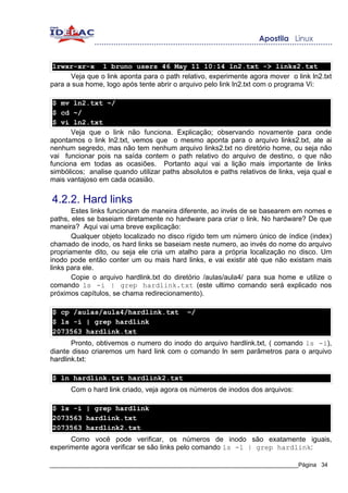 lrwxr-xr-x 1 bruno users 46 May 11 10:14 ln2.txt -> links2.txt
      Veja que o link aponta para o path relativo, experimente agora mover o link ln2.txt
para a sua home, logo após tente abrir o arquivo pelo link ln2.txt com o programa Vi:

 $ mv ln2.txt ~/
 $ cd ~/
 $ vi ln2.txt
      Veja que o link não funciona. Explicação; observando novamente para onde
apontamos o link ln2.txt, vemos que o mesmo aponta para o arquivo links2.txt, ate ai
nenhum segredo, mas não tem nenhum arquivo links2.txt no diretório home, ou seja não
vai funcionar pois na saída contem o path relativo do arquivo de destino, o que não
funciona em todas as ocasiões. Portanto aqui vai a lição mais importante de links
simbólicos; analise quando utilizar paths absolutos e paths relativos de links, veja qual e
mais vantajoso em cada ocasião.


4.2.2. Hard links
       Estes links funcionam de maneira diferente, ao invés de se basearem em nomes e
paths, eles se baseiam diretamente no hardware para criar o link. No hardware? De que
maneira? Aqui vai uma breve explicação:
       Qualquer objeto localizado no disco rígido tem um número único de índice (index)
chamado de inodo, os hard links se baseiam neste numero, ao invés do nome do arquivo
propriamente dito, ou seja ele cria um atalho para a própria localização no disco. Um
inodo pode então conter um ou mais hard links, e vai existir até que não existam mais
links para ele.
       Copie o arquivo hardlink.txt do diretório /aulas/aula4/ para sua home e utilize o
comando ls -i | grep hardlink.txt (este ultimo comando será explicado nos
próximos capítulos, se chama redirecionamento).

$ cp /aulas/aula4/hardlink.txt              ~/
$ ls -i | grep hardlink
2073563 hardlink.txt
       Pronto, obtivemos o numero do inodo do arquivo hardlink.txt, ( comando ls -i),
diante disso criaremos um hard link com o comando ln sem parâmetros para o arquivo
hardlink.txt:

$ ln hardlink.txt hardlink2.txt
      Com o hard link criado, veja agora os números de inodos dos arquivos:

$ ls -i | grep hardlink
2073563 hardlink.txt
2073563 hardlink2.txt
      Como você pode verificar, os números de inodo são exatamente iguais,
experimente agora verificar se são links pelo comando ls -l | grep hardlink:

_____________________________________________________________________________Página 34
 