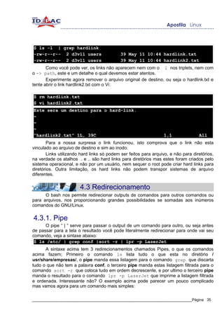 $ ls -l | grep hardlink
-rw-r--r-- 2 d3v1l users                    39 May 11 10:44 hardlink.txt
-rw-r--r-- 2 d3v1l users                    39 May 11 10:44 hardlink2.txt
       Como você pode ver, os links não aparecem nem com o l nos triplets, nem com
o -> path, este e um detalhe o qual devemos estar atentos.
       Experimente agora remover o arquivo original de destino, ou seja o hardlink.txt e
tente abrir o link hardlink2.txt com o Vi:

$ rm hardlink.txt
$ vi hardlink2.txt
Este sera um destino para o hard-link.
~
~
~
“hardlink2.txt” 1L, 39C                                           1,1               All
        Para a nossa surpresa o link funcionou, isto comprova que o link não esta
vinculado ao arquivo de destino e sim ao inodo.
        Links utilizando hard links só podem ser feitos para arquivo, e não para diretórios,
na verdade os atalhos . e .. são hard links para diretórios mas estes foram criados pelo
sistema operacional, e não por um usuário, nem sequer o root pode criar hard links para
diretórios. Outra limitação, os hard links não podem transpor sistemas de arquivo
diferentes.


                        4.3 Redirecionamento
      O bash nos permite redirecionar outputs de comandos para outros comandos ou
para arquivos, nos proporcionando grandes possibilidades se somadas aos inúmeros
comandos do GNU/Linux.


4.3.1. Pipe
      O pipe “ | “ serve para passar o output de um comando para outro, ou seja antes
de passar para a tela o resultado você pode literalmente redirecionar para onde vai seu
comando, veja a sintaxe abaixo:
 $ ls /etc/ | grep conf |sort -r | lpr -p LaserJet
      A sintaxe acima tem 3 redirecionamentos chamados Pipes, o que os comandos
acima fazem; Primeiro o comando ls lista tudo o que esta no diretório /
usr/share/empresas/, o pipe manda essa listagem para o comando grep que discarta
tudo o que não tem a palavra conf, o terceiro pipe manda estas listagem filtrada para o
comando sort -r que coloca tudo em ordem decrescente, e por ultimo o terceiro pipe
manda o resultado para o comando lpr -p LaserJet que imprime a listagem filtrada
e ordenada. Interessante não? O exemplo acima pode parecer um pouco complicado
mas vamos agora para um comando mais simples:

_____________________________________________________________________________Página 35
 