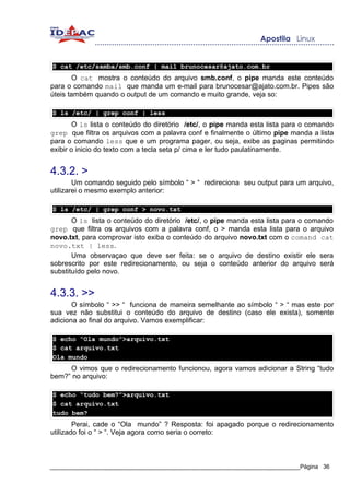 $ cat /etc/samba/smb.conf | mail brunocesar@ajato.com.br
       O cat mostra o conteúdo do arquivo smb.conf, o pipe manda este conteúdo
para o comando mail que manda um e-mail para brunocesar@ajato.com.br. Pipes são
úteis também quando o output de um comando e muito grande, veja so:

$ ls /etc/ | grep conf | less
        O ls lista o conteúdo do diretório /etc/, o pipe manda esta lista para o comando
grep que filtra os arquivos com a palavra conf e finalmente o último pipe manda a lista
para o comando less que e um programa pager, ou seja, exibe as paginas permitindo
exibir o inicio do texto com a tecla seta p/ cima e ler tudo paulatinamente.


4.3.2. >
        Um comando seguido pelo símbolo “ > “ redireciona seu output para um arquivo,
utilizarei o mesmo exemplo anterior:

$ ls /etc/ | grep conf > novo.txt
       O ls lista o conteúdo do diretório /etc/, o pipe manda esta lista para o comando
grep que filtra os arquivos com a palavra conf, o > manda esta lista para o arquivo
novo.txt, para comprovar isto exiba o conteúdo do arquivo novo.txt com o comand cat
novo.txt | less.
       Uma observaçao que deve ser feita: se o arquivo de destino existir ele sera
sobrescrito por este redirecionamento, ou seja o conteúdo anterior do arquivo será
substituído pelo novo.


4.3.3. >>
       O símbolo “ >> “ funciona de maneira semelhante ao símbolo “ > “ mas este por
sua vez não substitui o conteúdo do arquivo de destino (caso ele exista), somente
adiciona ao final do arquivo. Vamos exemplificar:

$ echo “Ola mundo”>arquivo.txt
$ cat arquivo.txt
Ola mundo
     O vimos que o redirecionamento funcionou, agora vamos adicionar a String “tudo
bem?” no arquivo:

$ echo “tudo bem?”>arquivo.txt
$ cat arquivo.txt
tudo bem?
        Perai, cade o “Ola mundo” ? Resposta: foi apagado porque o redirecionamento
utilizado foi o “ > “. Veja agora como seria o correto:



_____________________________________________________________________________Página 36
 