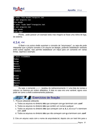 $ echo “Ola mundo”>arquivo.txt
$ cat arquivo.txt
Ola mundo
$ echo “tudo bem?”>>arquivo.txt
$ cat arquivo.txt
Ola mundo
tudo bem?
       Pronto, pode parecer um exemplo bobo mas imagine se fosse uma rotina de logs,
de sistema.


4.3.4. <<
       O Bash e os outros shells suportam o conceito de “arquivoaqui”, ou seja ele pode
interpretar que o próprio console e um arquivo se desejar, podendo estabelecer variáveis
entre outras opções. Isso permite estabelecer um intput para um comando em varias
linhas, vejamos o exemplo:

$ sort <<CHAMADA
Tadeu
Jorge
Bruno
Renato
Marcos
CHAMADA

Bruno
Jorge
Marcos
Renato
Tadeu
      Ou seja, o comando sort, recebeu do redirecionamento << uma lista de nomes e
colocou os mesmos em ordem alfabética. A lista no caso era uma variável, agora voce
pode ver como o shell é extremamente poderoso.


                       Exercícios de fixação
1. Procure utilizando wildcards:
   a. Todos os arquivos no diretorio /etc que começam com g e terminam com .conf
   b. Todos os arquivos no diretorio /etc que contém um numero qualquer
   c. Todos os arquivos no diretorio /etc que começam com a, b, c, d, e ou f e terminam
      com .conf
   d. Todos os arquivos no diretorio /etc que não começam com g e terminam com .conf

2. Crie um arquivo vazio com o nome de arquivteste.txt, depois crie um hard link para o

_____________________________________________________________________________Página 37
 