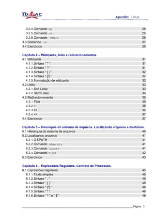 3.2.4.Comando cp                                                                26
   3.2.5.Comando rm                                                                26
   3.2.6.Comando rmdir                                                             26
3.3.Comando ls                                                                     27
3.4.Exercícios                                                                     29

Capítulo 4 – Wildcards, links e redirecionamentos
4.1.Wildcards                                                                      31
   4.1.1.Sintaxe “ * ”                                                             31
   4.1.2.Sintaxe “ ? ”                                                             31
   4.1.3.Sintaxe “ [ ] ”                                                           32
   4.1.4.Sintaxe “ [!] ”                                                           32
   4.1.5.Formatação de wildcards                                                   32
4.2.Links                                                                          33
   4.2.1.Soft Links                                                                33
   4.2.2.Hard Links                                                                34
4.3.Redirecionamento                                                               35
   4.3.1.Pipe                                                                      35
   4.3.2.>                                                                         36
   4.3.3.>>                                                                        36
   4.3.4.<<                                                                        37
4.4.Exercícios                                                                     37

Capítulo 5 – Hierarquia do sistema de arquivos. Localizando arquivos e diretórios.
5.1.Hierarquia do sistema de arquivos                                           40
5.2.Localizando arquivos                                                        41
   5.2.1.O $PATH                                                                41
   5.2.2.Comando whereis                                                        41
   5.2.3.Comando locate                                                         41
   5.2.4.Comando find                                                           42
5.3.Exercícios                                                                  43

Capítulo 6 – Expressões Regulares. Controle de Processos.
6.1.Expressões regulares                                                           45
   6.1.1.Texto simples                                                             45
   6.1.2.Sintaxe “ . ”                                                             45
   6.1.3.Sintaxe “ [ ] ”                                                           45
   6.1.4.Sintaxe “ [^] ”                                                           46
   6.1.5.Sintaxe “ * ”                                                             46
   6.1.6.Sintaxe “ ^ ” e “ $ ”                                                     46


_____________________________________________________________________________Página 3
 