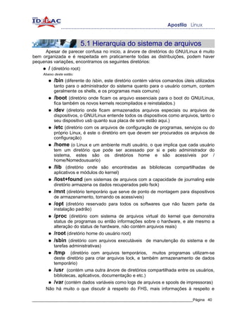 5.1 Hierarquia do sistema de arquivos
     Apesar de parecer confusa no inicio, a árvore de diretórios do GNU/Linux é muito
bem organizada e é respeitada em praticamente todas as distribuições, podem haver
pequenas variações, encontramos os seguintes diretórios:
     ●    / (diretório root)
     Abaixo deste estão:
          ●   /bin (diferente do /sbin, este diretório contém vários comandos úteis utilizados
              tanto para o administrador do sistema quanto para o usuário comum, contem
              geralmente os shells, e os programas mais comuns)
          ●   /boot (diretório onde ficam os arquivo essenciais para o boot do GNU/Linux,
              fica também os novos kernels recompilados e reinstalados.)
          ●   /dev (diretorio onde ficam armazenados arquivos especiais ou arquivos de
              dispositivos, o GNU/Linux entende todos os dispositivos como arquivos, tanto o
              seu dispositivo usb quanto sua placa de som estão aqui.)
          ●   /etc (diretório com os arquivos de configuração de programas, serviços ou do
              próprio Linux, é este o diretório em que devem ser procurados os arquivos de
              configuração)
          ●   /home (o Linux e um ambiente multi usuário, o que implica que cada usuário
              tem um diretório que pode ser acessado por si e pelo administrador do
              sistema, estes são os diretórios home e são acessíveis por /
              home/Nomedousuario)
          ●   /lib (diretório onde são encontradas as bibliotecas compartilhadas de
              aplicativos e módulos do kernel)
          ●   /lost+found (em sistemas de arquivos com a capacidade de journaling este
              diretório armazena os dados recuperados pelo fsck)
          ●   /mnt (diretório temporário que serve de ponto de montagem para dispositivos
              de armazenamento, tornando os acessíveis)
          ●   /opt (diretório reservado para todos os softwares que não fazem parte da
              instalação padrão)
          ●   /proc (diretório com sistema de arquivos virtual do kernel que demonstra
              status de programas ou então informações sobre o hardware, e ate mesmo a
              alteração do status de hardware, não contém arquivos reais)
          ●   /root (diretório home do usuário root)
          ●   /sbin (diretório com arquivos executáveis de manutenção do sistema e de
              tarefas administrativas)
          ●   /tmp    (diretório com arquivos temporários, muitos programas utilizam-se
              deste diretório para criar arquivos lock, e também armazenamento de dados
              temporário)
          ●   /usr (contém uma outra árvore de diretórios compartilhada entre os usuários,
              bibliotecas, aplicativos, documentação e etc.)
          ●   /var (contém dados variáveis como logs de arquivos e spools de impressoras)
         Não há muito o que discutir à respeito do FHS, mais informações à respeito e

_____________________________________________________________________________Página 40
 