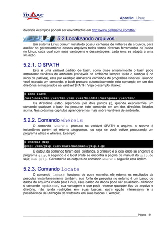 diversos exemplos podem ser envontrados em http://www.pathname.com/fhs/

                       5.2 Localizando arquivos
       Um sistema Linux comum instalado possui centenas de milhares de arquivos, para
auxiliar no gerenciamento desses arquivos todos temos diversas ferramentas de busca
no Linux, cada qual com suas vantagens e desvantagens, cada uma se adapta a uma
situação.


5.2.1. O $PATH
        Esta e uma variável padrão do bash, como disse anteriormente o bash pode
armazenar variáveis de ambiente (variáveis de ambiente sempre terão o símbolo $ no
inicio da palavra), esta por exemplo armazena caminhos de programas binarios. Quando
você executa um comando, o bash procura automaticamente este comando em um dos
diretórios armazenados na variável $PATH. Veja o exemplo abaixo:

$ echo $PATH
/usr/local/bin:/usr/bin:/bin:/usr/bin/X11:/usr/games:/usr/bin/
      Os diretórios estão separados por dois pontos (:), quando executarmos um
comando qualquer o bash ira procurar este comando em um dos diretórios listados
acima. Nos próximos capítulos aprenderemos mais sobre variáveis de ambiente.


5.2.2. Comando whereis
       O comando whereis procura na variável $PATH o arquivo, o retorno é
instantâneo porém só retorna programas, ou seja se você estiver procurando um
programa utilize o whereis. Exemplo:

$ whereis gzip
gzip: /bin/gzip /usr/share/man/man1/gzip.1.gz
       O output do comando foram dois diretórios, o primeiro é o local onde se encontra o
programa gzip, o segundo é o local onde se encontra a pagina de manual do gzip, ou
seja; man gzip . Geralmente os outputs do comando whereis seguirão esta ordem.


5.2.3. Comando locate
        O comando locate funciona de outra maneira, ele retorna os resultados da
pesquisa instantaneamente também, sua fonte de pesquisa no entanto é um banco de
dados de arquivos criado pelo Linux, este banco de dados pode ser atualizado utilizando
o comando updatedb, sua vantagem e que pode retornar qualquer tipo de arquivo e
diretório, não tendo restrições em suas buscas, outra opção interessante é a
possibilidade de utilização de wildcards em suas buscas. Exemplo:




_____________________________________________________________________________Página 41
 