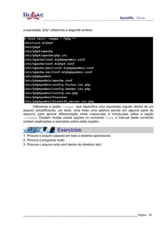 a expressão “php” utilizamos a seguinte sintaxe:

$ find /etc/ -regex ".*php.*"
/etc/cron.d/php4
/etc/php4
/etc/php4/apache
/etc/php4/apache/php.ini
/etc/apache/conf.d/phpmyadmin.conf
/etc/apache/conf.d/php4.conf
/etc/apache-perl/conf.d/phpmyadmin.conf
/etc/apache-ssl/conf.d/phpmyadmin.conf
/etc/phpmyadmin
/etc/phpmyadmin/apache.conf
/etc/phpmyadmin/config.footer.inc.php
/etc/phpmyadmin/config.header.inc.php
/etc/phpmyadmin/config.inc.php
/etc/phpmyadmin/htaccess
/etc/phpmyadmin/blowfish_secret.inc.php
      Utilizamos a opção -regex que especifica uma expressão regular dentro de um
arquivo (simplificando, um texto, uma frase uma palavra escrita em alguma parte do
arquivo), para ignorar diferenciação entre maiúsculas e minúsculas utilize a opção
-iregex. Existem muitas outras opções no comando find, o manual deste comando
contem explicações e exemplos sobre estas opções .

                       Exercícios
1. Procure o arquivo passwd em todo o sistema operacional.
2. Procure o programa xcalc.
3. Procure o arquivo smb.conf dentro do diretório /etc/ .




_____________________________________________________________________________Página 43
 